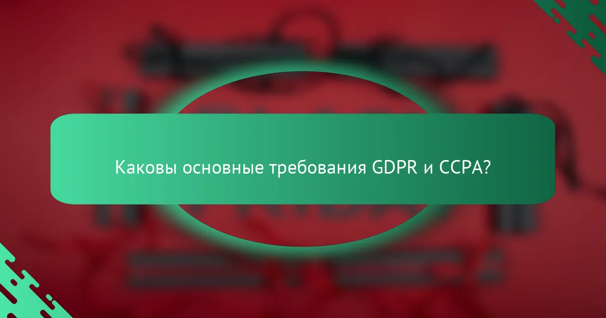 Каковы основные требования GDPR и CCPA?